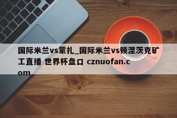 国际米兰vs蒙扎_国际米兰vs顿涅茨克矿工直播 世界杯盘口 cznuofan.com