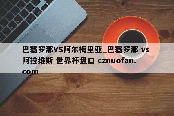 巴塞罗那VS阿尔梅里亚_巴塞罗那 vs 阿拉维斯 世界杯盘口 cznuofan.com