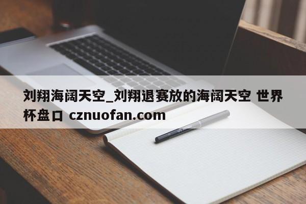 刘翔海阔天空_刘翔退赛放的海阔天空 世界杯盘口 cznuofan.com