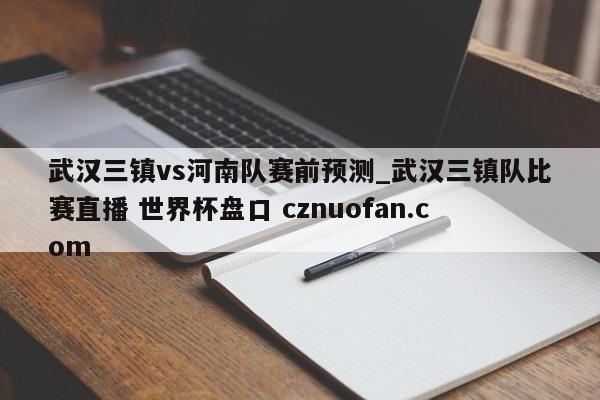 武汉三镇vs河南队赛前预测_武汉三镇队比赛直播 世界杯盘口 cznuofan.com