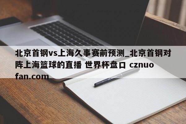 北京首钢vs上海久事赛前预测_北京首钢对阵上海篮球的直播 世界杯盘口 cznuofan.com