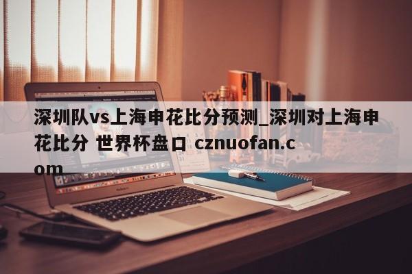 深圳队vs上海申花比分预测_深圳对上海申花比分 世界杯盘口 cznuofan.com