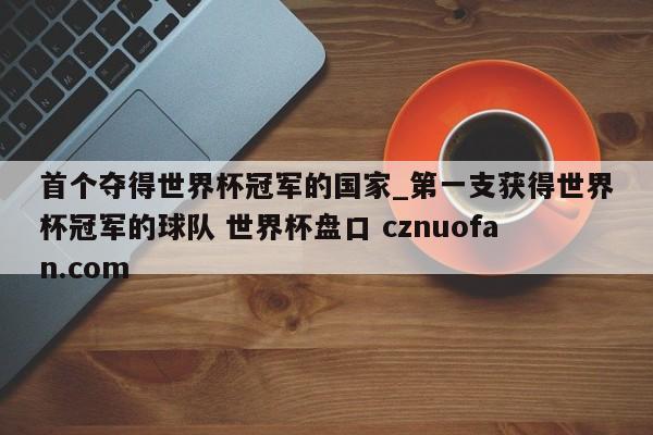 首个夺得世界杯冠军的国家_第一支获得世界杯冠军的球队 世界杯盘口 cznuofan.com