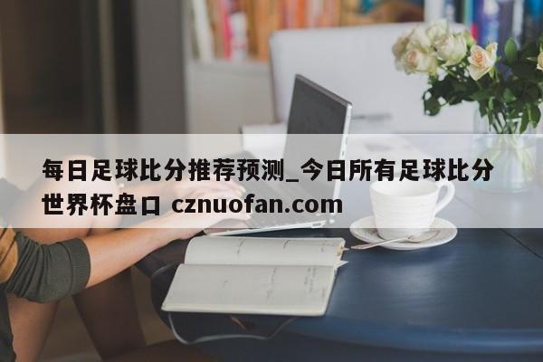 每日足球比分推荐预测_今日所有足球比分 世界杯盘口 cznuofan.com