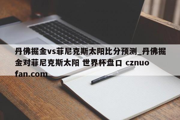 丹佛掘金vs菲尼克斯太阳比分预测_丹佛掘金对菲尼克斯太阳 世界杯盘口 cznuofan.com