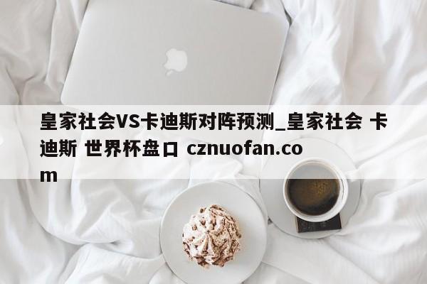 皇家社会VS卡迪斯对阵预测_皇家社会 卡迪斯 世界杯盘口 cznuofan.com