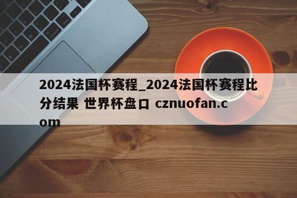 2024法国杯赛程_2024法国杯赛程比分结果 世界杯盘口 cznuofan.com