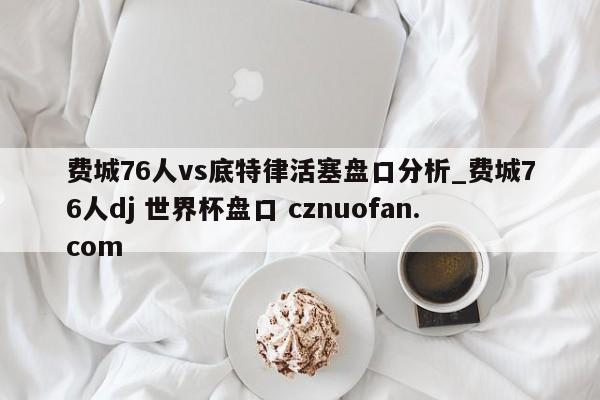 费城76人vs底特律活塞盘口分析_费城76人dj 世界杯盘口 cznuofan.com