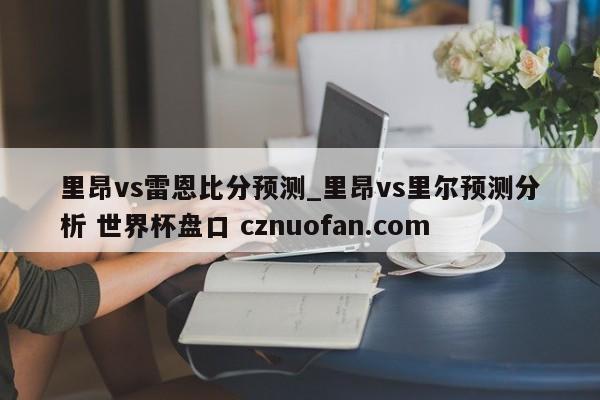 里昂vs雷恩比分预测_里昂vs里尔预测分析 世界杯盘口 cznuofan.com
