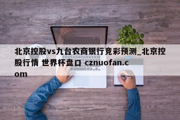 北京控股vs九台农商银行竞彩预测_北京控股行情 世界杯盘口 cznuofan.com