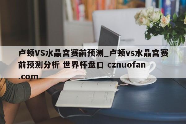 卢顿VS水晶宫赛前预测_卢顿vs水晶宫赛前预测分析 世界杯盘口 cznuofan.com