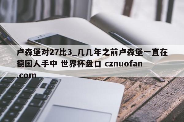 卢森堡对27比3_几几年之前卢森堡一直在德国人手中 世界杯盘口 cznuofan.com