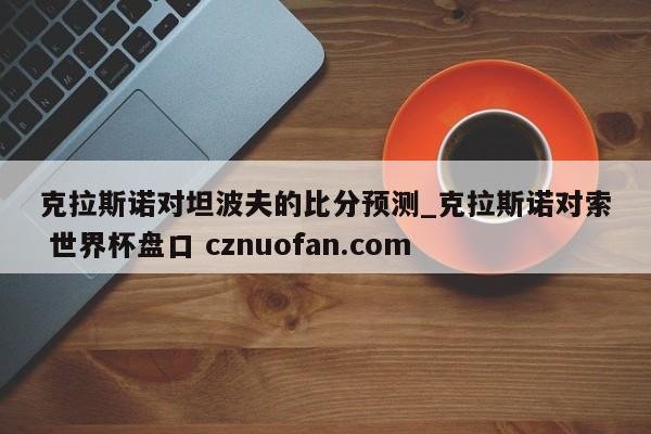 克拉斯诺对坦波夫的比分预测_克拉斯诺对索 世界杯盘口 cznuofan.com