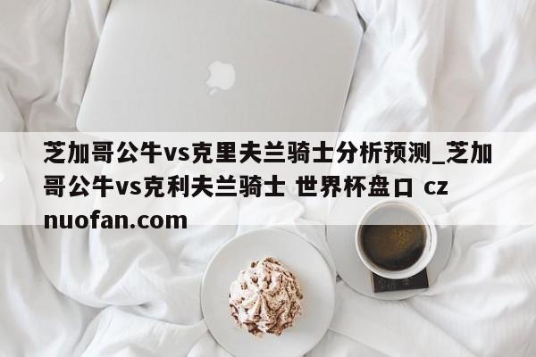 芝加哥公牛vs克里夫兰骑士分析预测_芝加哥公牛vs克利夫兰骑士 世界杯盘口 cznuofan.com