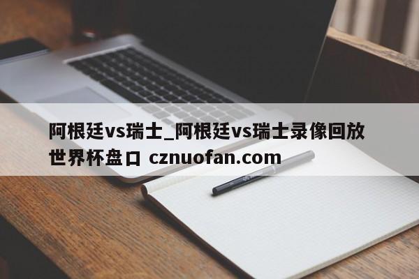 阿根廷vs瑞士_阿根廷vs瑞士录像回放 世界杯盘口 cznuofan.com
