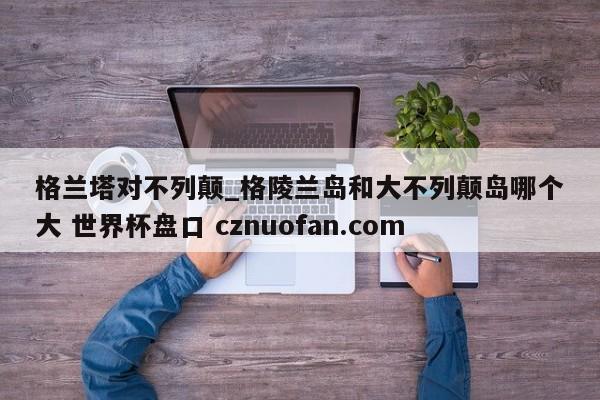 格兰塔对不列颠_格陵兰岛和大不列颠岛哪个大 世界杯盘口 cznuofan.com