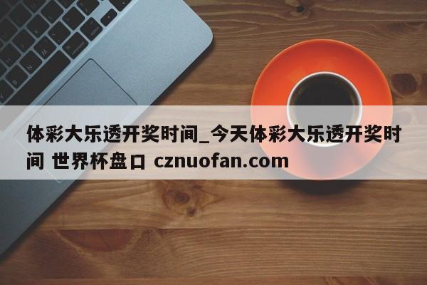 体彩大乐透开奖时间_今天体彩大乐透开奖时间 世界杯盘口 cznuofan.com
