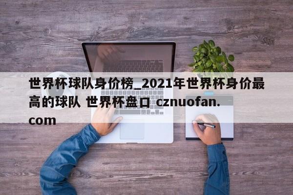 世界杯球队身价榜_2021年世界杯身价最高的球队 世界杯盘口 cznuofan.com