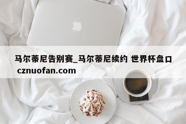 马尔蒂尼告别赛_马尔蒂尼续约 世界杯盘口 cznuofan.com