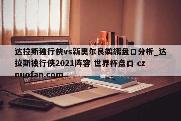 达拉斯独行侠vs新奥尔良鹈鹕盘口分析_达拉斯独行侠2021阵容 世界杯盘口 cznuofan.com