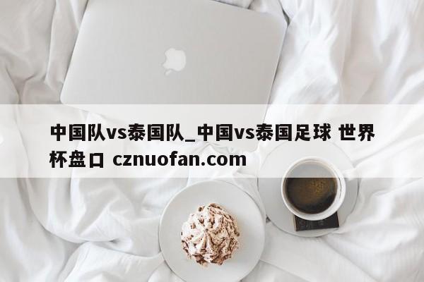 中国队vs泰国队_中国vs泰国足球 世界杯盘口 cznuofan.com