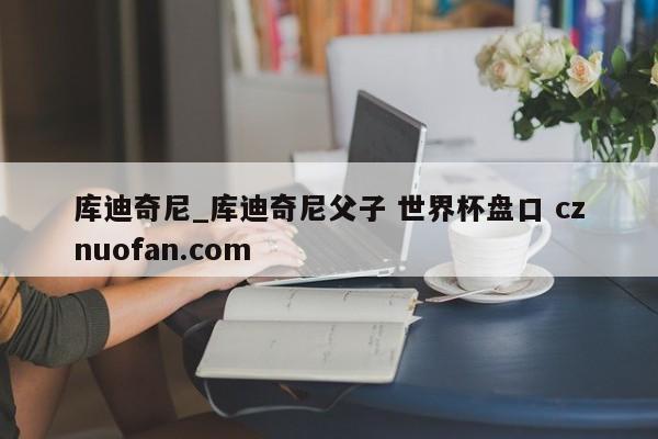 库迪奇尼_库迪奇尼父子 世界杯盘口 cznuofan.com
