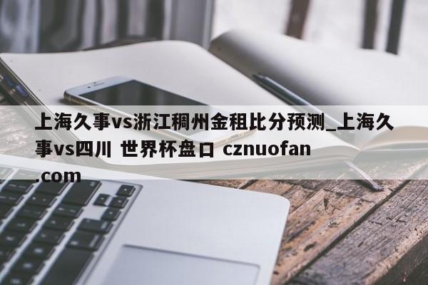 上海久事vs浙江稠州金租比分预测_上海久事vs四川 世界杯盘口 cznuofan.com