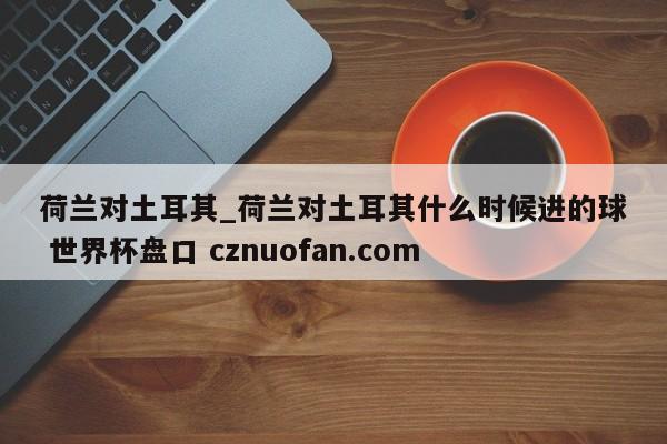 荷兰对土耳其_荷兰对土耳其什么时候进的球 世界杯盘口 cznuofan.com