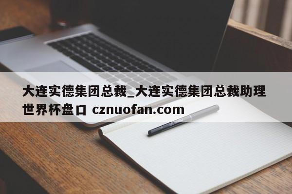 大连实德集团总裁_大连实德集团总裁助理 世界杯盘口 cznuofan.com