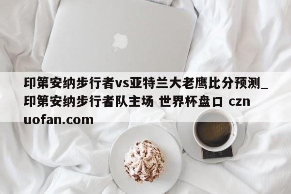 印第安纳步行者vs亚特兰大老鹰比分预测_印第安纳步行者队主场 世界杯盘口 cznuofan.com