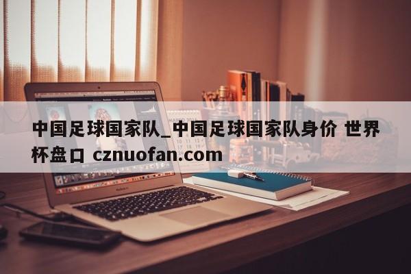 中国足球国家队_中国足球国家队身价 世界杯盘口 cznuofan.com