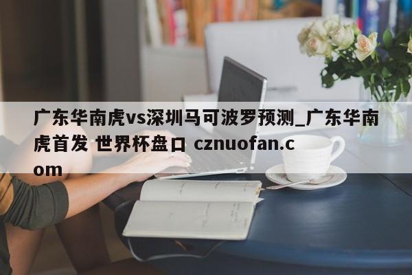 广东华南虎vs深圳马可波罗预测_广东华南虎首发 世界杯盘口 cznuofan.com