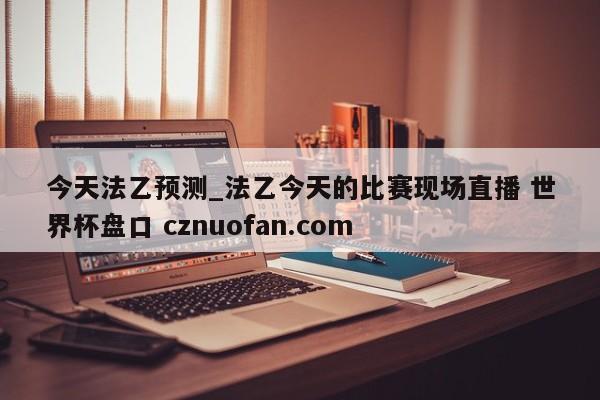 今天法乙预测_法乙今天的比赛现场直播 世界杯盘口 cznuofan.com