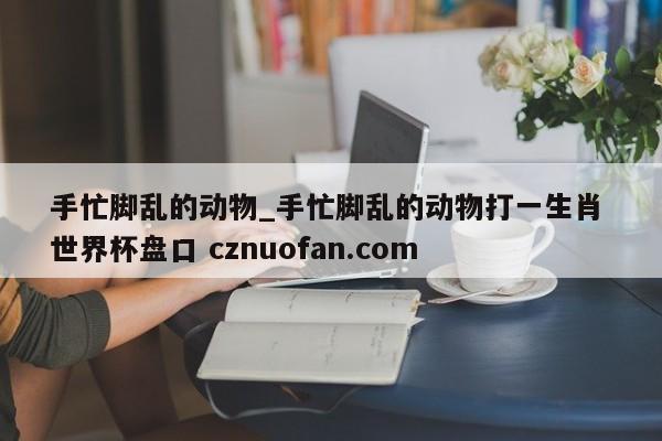手忙脚乱的动物_手忙脚乱的动物打一生肖 世界杯盘口 cznuofan.com