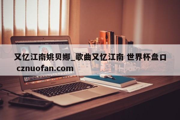 又忆江南姚贝娜_歌曲又忆江南 世界杯盘口 cznuofan.com