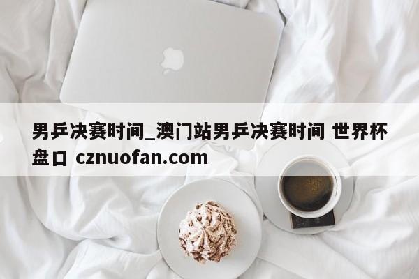 男乒决赛时间_澳门站男乒决赛时间 世界杯盘口 cznuofan.com
