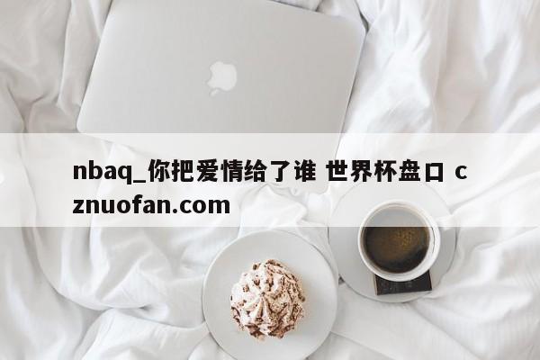 nbaq_你把爱情给了谁 世界杯盘口 cznuofan.com