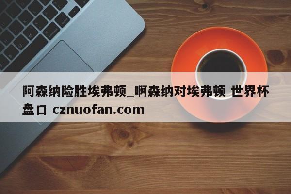 阿森纳险胜埃弗顿_啊森纳对埃弗顿 世界杯盘口 cznuofan.com