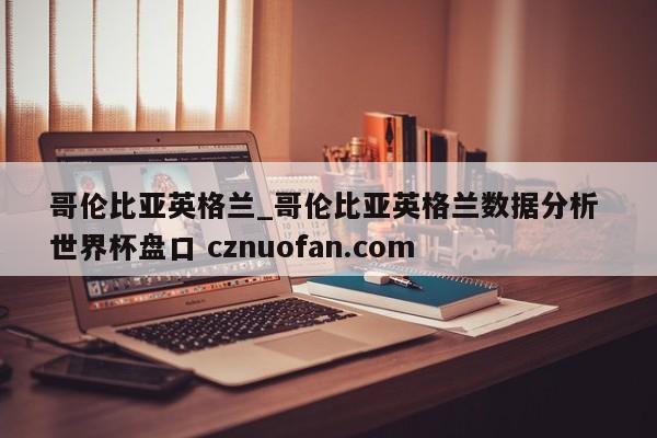 哥伦比亚英格兰_哥伦比亚英格兰数据分析 世界杯盘口 cznuofan.com