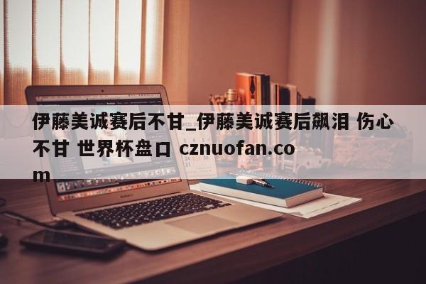 伊藤美诚赛后不甘_伊藤美诚赛后飙泪 伤心不甘 世界杯盘口 cznuofan.com