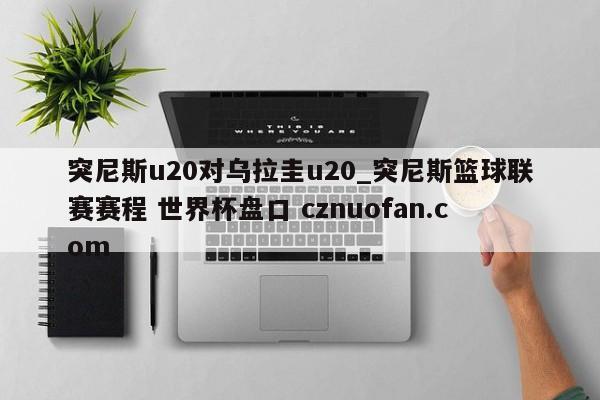 突尼斯u20对乌拉圭u20_突尼斯篮球联赛赛程 世界杯盘口 cznuofan.com