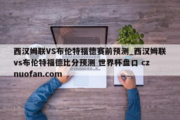 西汉姆联VS布伦特福德赛前预测_西汉姆联vs布伦特福德比分预测 世界杯盘口 cznuofan.com