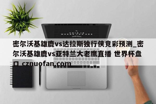 密尔沃基雄鹿vs达拉斯独行侠竞彩预测_密尔沃基雄鹿vs亚特兰大老鹰直播 世界杯盘口 cznuofan.com