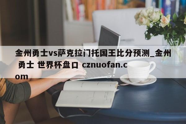 金州勇士vs萨克拉门托国王比分预测_金州 勇士 世界杯盘口 cznuofan.com