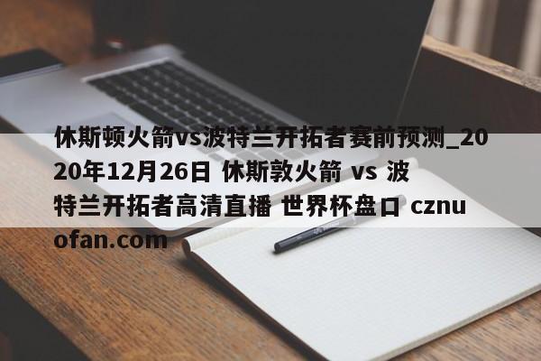 休斯顿火箭vs波特兰开拓者赛前预测_2020年12月26日 休斯敦火箭 vs 波特兰开拓者高清直播 世界杯盘口 cznuofan.com