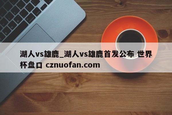 湖人vs雄鹿_湖人vs雄鹿首发公布 世界杯盘口 cznuofan.com