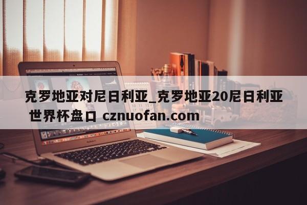 克罗地亚对尼日利亚_克罗地亚20尼日利亚 世界杯盘口 cznuofan.com