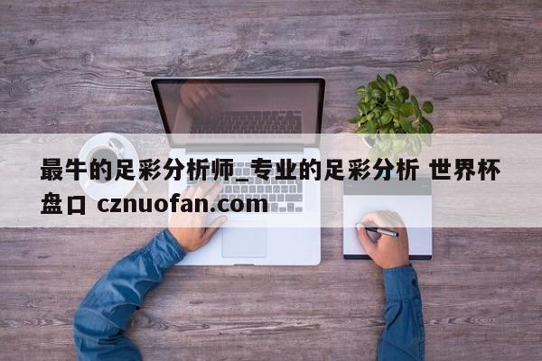 最牛的足彩分析师_专业的足彩分析 世界杯盘口 cznuofan.com