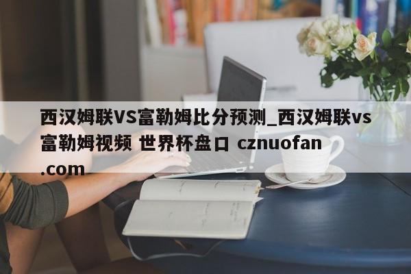 西汉姆联VS富勒姆比分预测_西汉姆联vs富勒姆视频 世界杯盘口 cznuofan.com