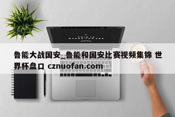 鲁能大战国安_鲁能和国安比赛视频集锦 世界杯盘口 cznuofan.com